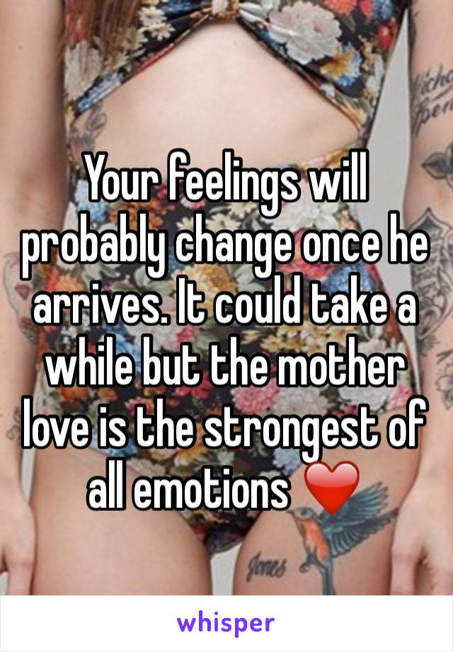 Your feelings will probably change once he arrives. It could take a while but the mother love is the strongest of all emotions ❤️