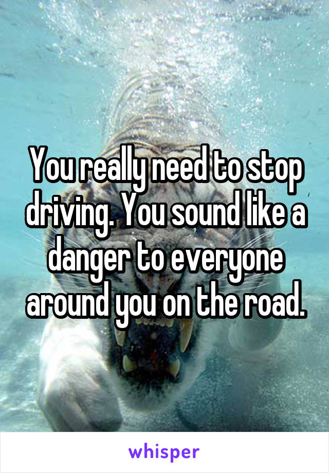 You really need to stop driving. You sound like a danger to everyone around you on the road.
