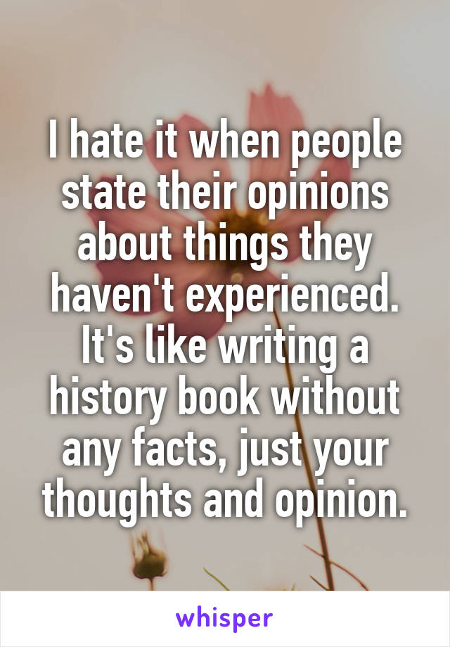 I hate it when people state their opinions about things they haven't experienced.
It's like writing a history book without any facts, just your thoughts and opinion.