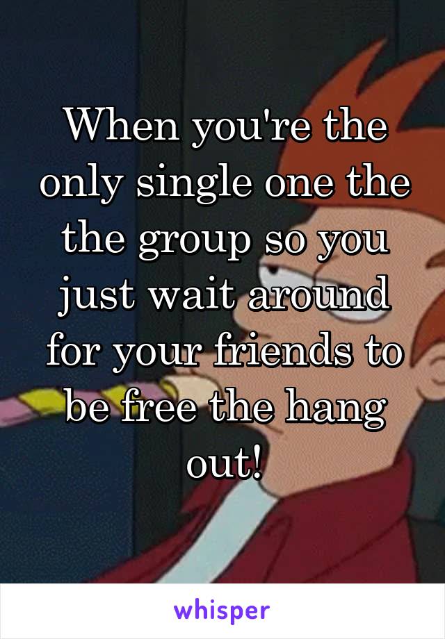 When you're the only single one the the group so you just wait around for your friends to be free the hang out!
