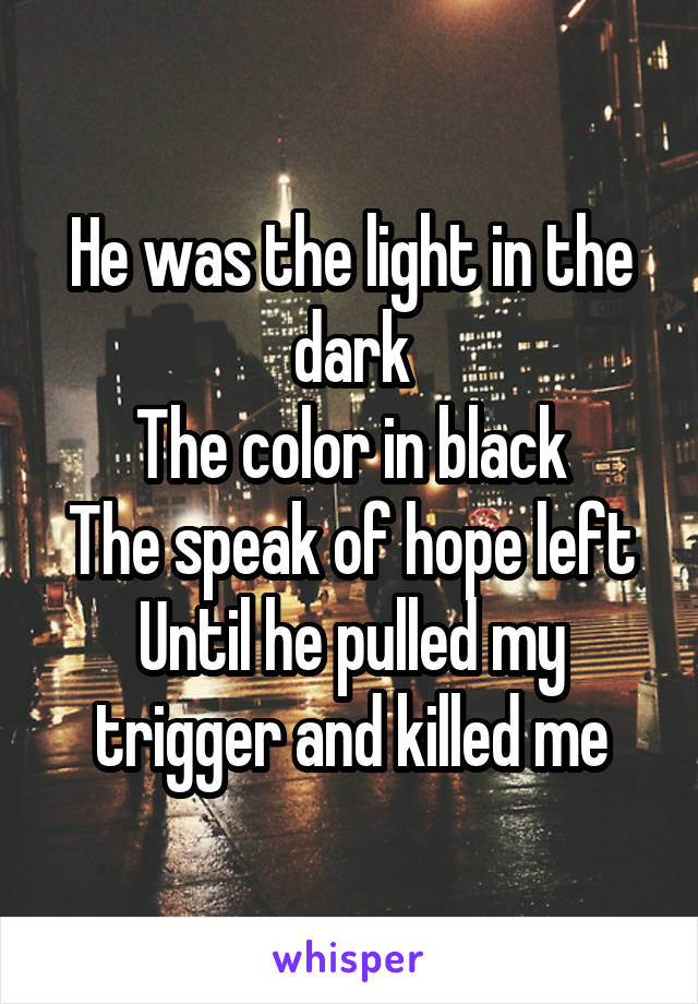 He was the light in the dark
The color in black
The speak of hope left
Until he pulled my trigger and killed me