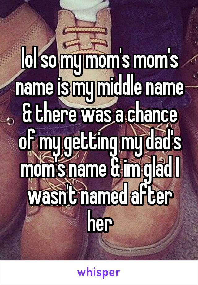 lol so my mom's mom's name is my middle name & there was a chance of my getting my dad's mom's name & im glad I wasn't named after her