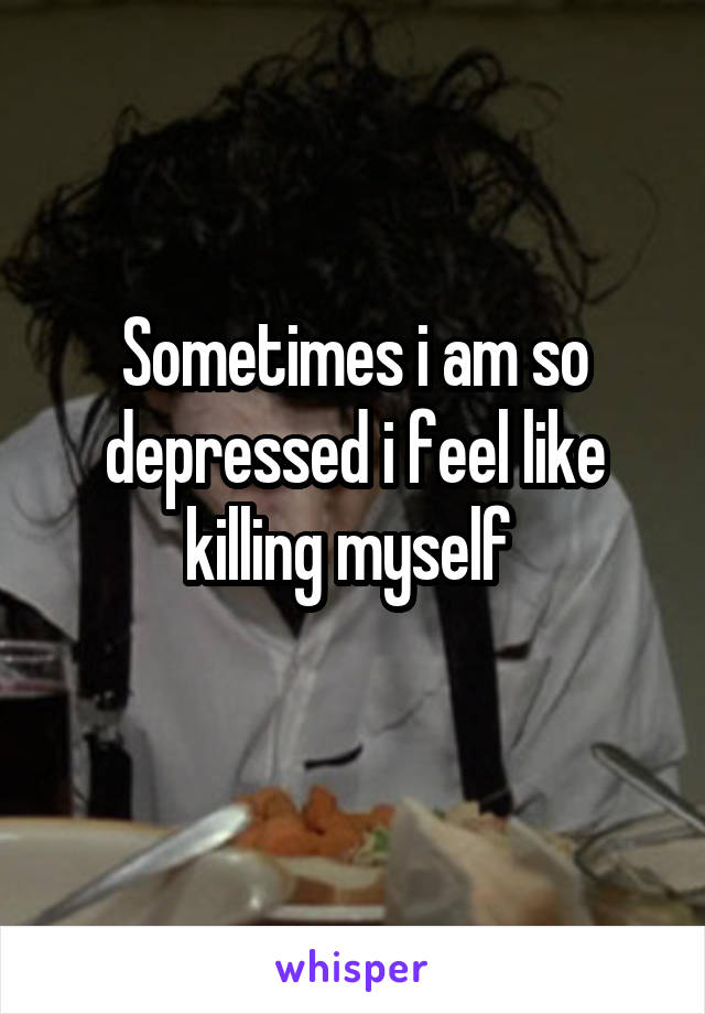Sometimes i am so depressed i feel like killing myself 
