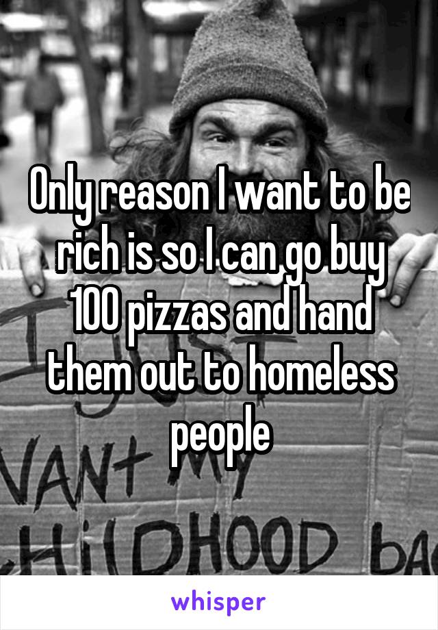 Only reason I want to be rich is so I can go buy 100 pizzas and hand them out to homeless people