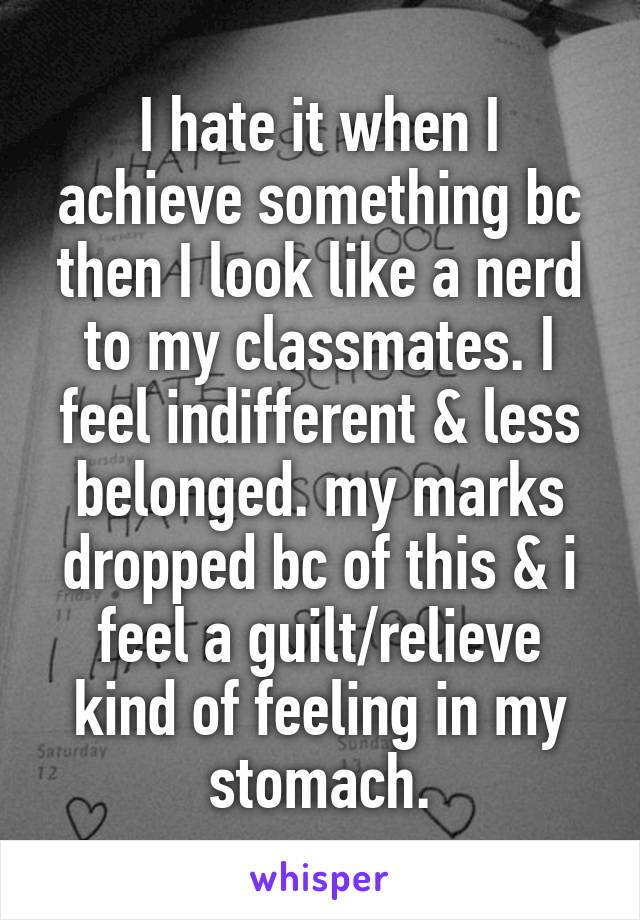 I hate it when I achieve something bc then I look like a nerd to my classmates. I feel indifferent & less belonged. my marks dropped bc of this & i feel a guilt/relieve kind of feeling in my stomach.
