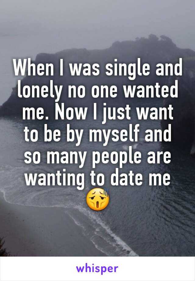 When I was single and lonely no one wanted me. Now I just want to be by myself and so many people are wanting to date me 😫