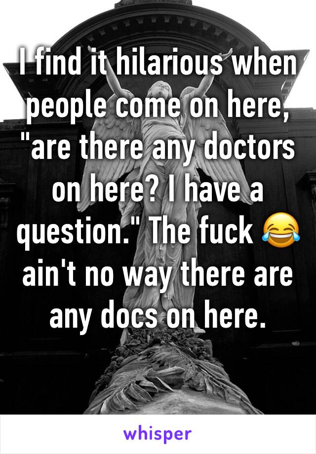 I find it hilarious when people come on here, "are there any doctors on here? I have a question." The fuck 😂 ain't no way there are any docs on here. 