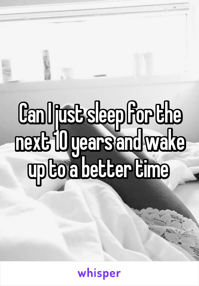 Can I just sleep for the next 10 years and wake up to a better time 