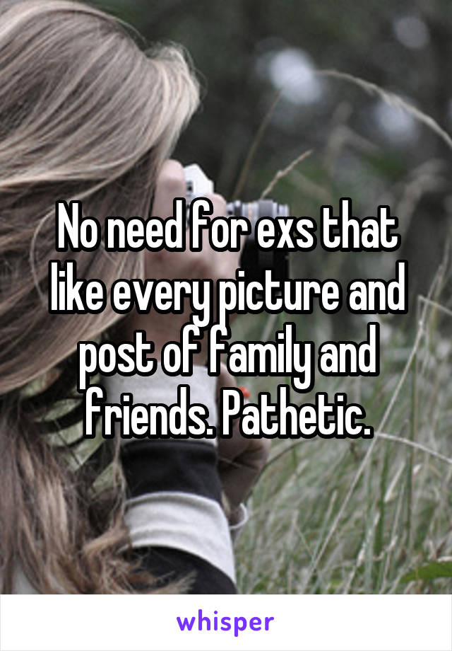 No need for exs that like every picture and post of family and friends. Pathetic.