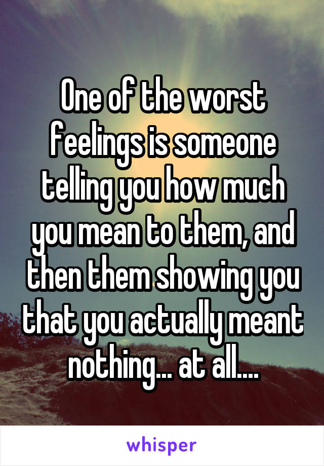 One of the worst feelings is someone telling you how much you mean to them, and then them showing you that you actually meant nothing... at all....