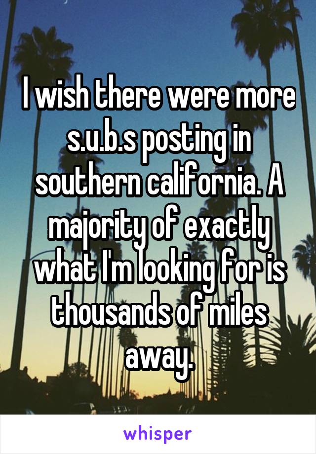 I wish there were more s.u.b.s posting in southern california. A majority of exactly what I'm looking for is thousands of miles away.