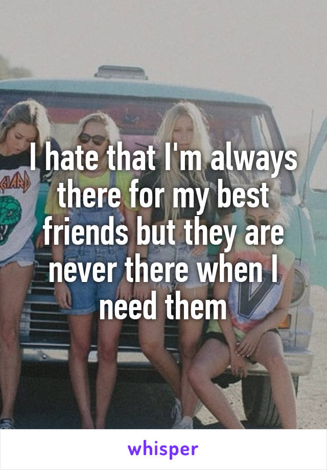 I hate that I'm always there for my best friends but they are never there when I need them