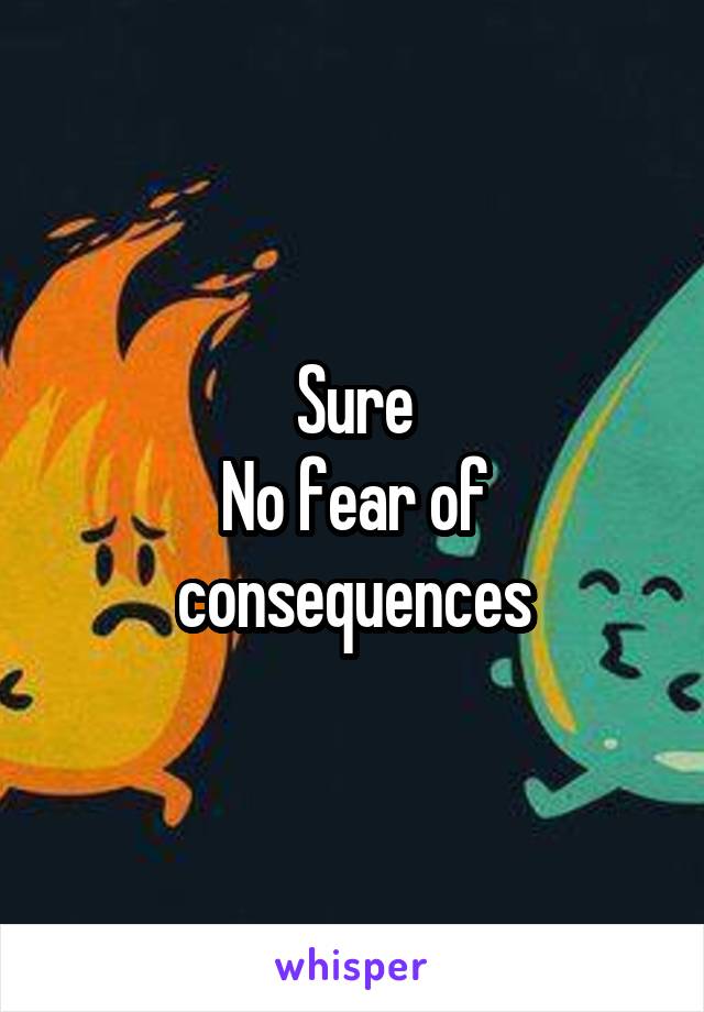 Sure
No fear of consequences