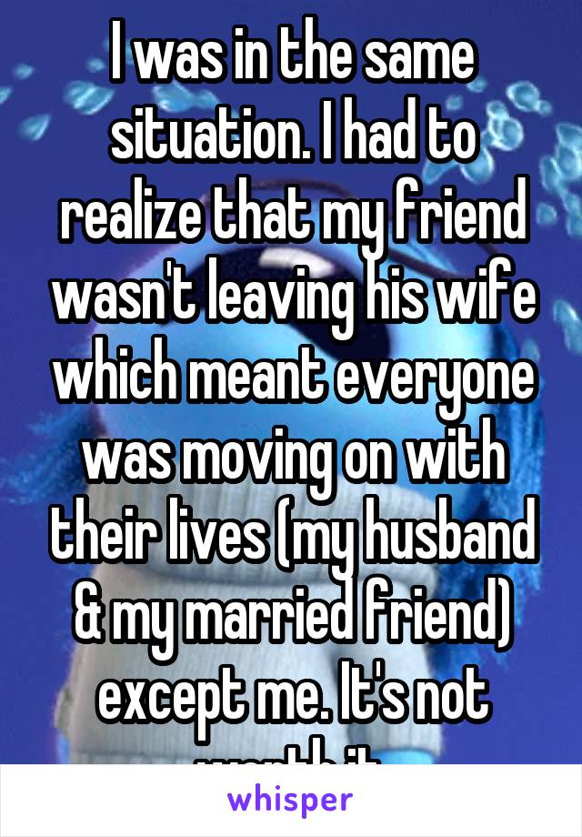 I was in the same situation. I had to realize that my friend wasn't leaving his wife which meant everyone was moving on with their lives (my husband & my married friend) except me. It's not worth it.