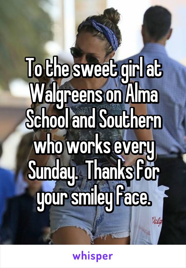 To the sweet girl at Walgreens on Alma School and Southern who works every Sunday.  Thanks for your smiley face.