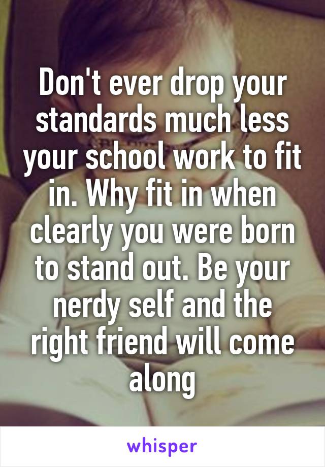Don't ever drop your standards much less your school work to fit in. Why fit in when clearly you were born to stand out. Be your nerdy self and the right friend will come along
