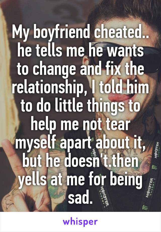 My boyfriend cheated.. he tells me he wants to change and fix the relationship, I told him to do little things to help me not tear myself apart about it, but he doesn't.then yells at me for being sad.