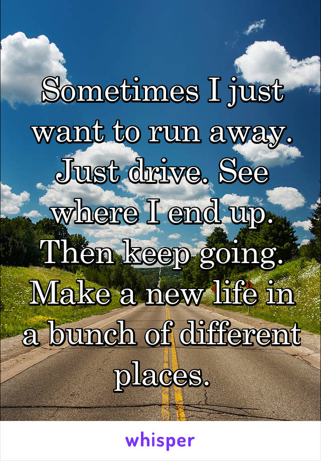 Sometimes I just want to run away. Just drive. See where I end up. Then keep going. Make a new life in a bunch of different places.