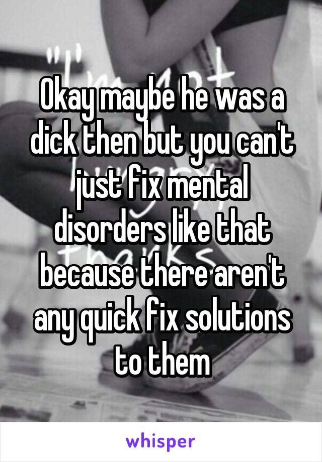 Okay maybe he was a dick then but you can't just fix mental disorders like that because there aren't any quick fix solutions to them