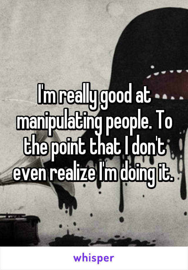 I'm really good at manipulating people. To the point that I don't even realize I'm doing it. 