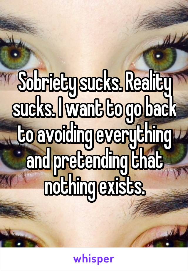 Sobriety sucks. Reality sucks. I want to go back to avoiding everything and pretending that nothing exists.