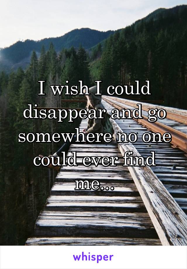 I wish I could disappear and go somewhere no one could ever find me...