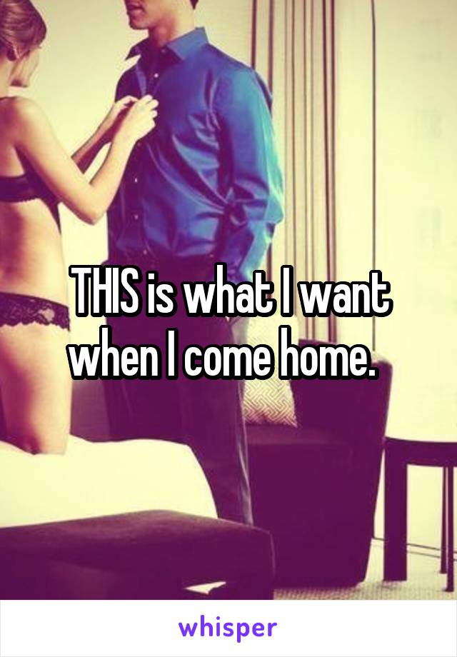 THIS is what I want when I come home.  