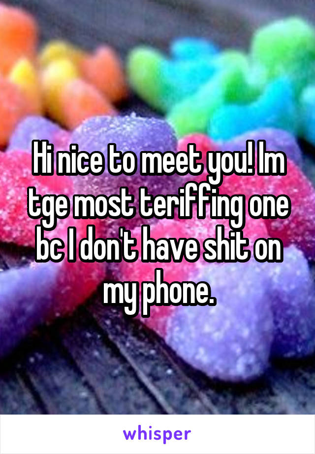 Hi nice to meet you! Im tge most teriffing one bc I don't have shit on my phone.