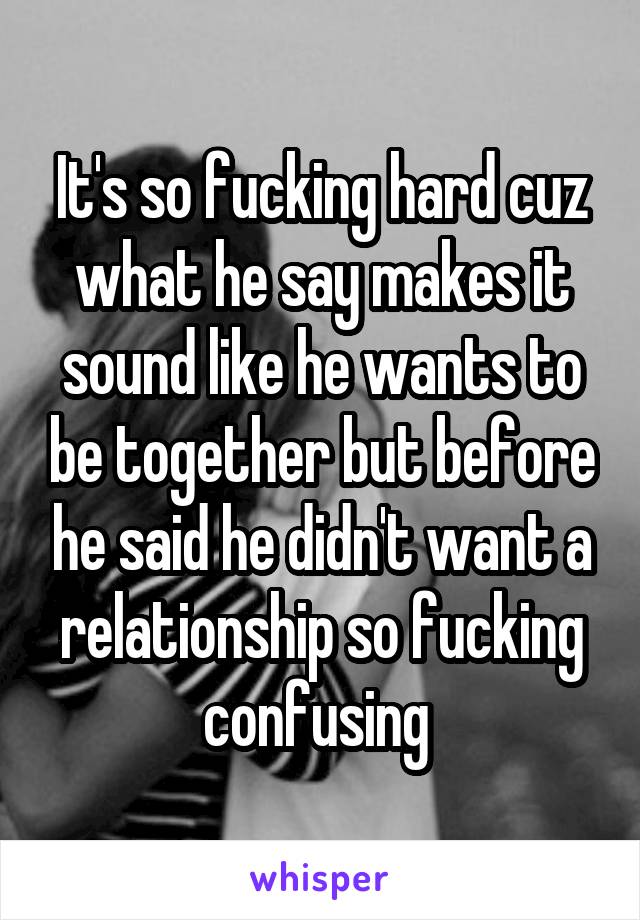 It's so fucking hard cuz what he say makes it sound like he wants to be together but before he said he didn't want a relationship so fucking confusing 