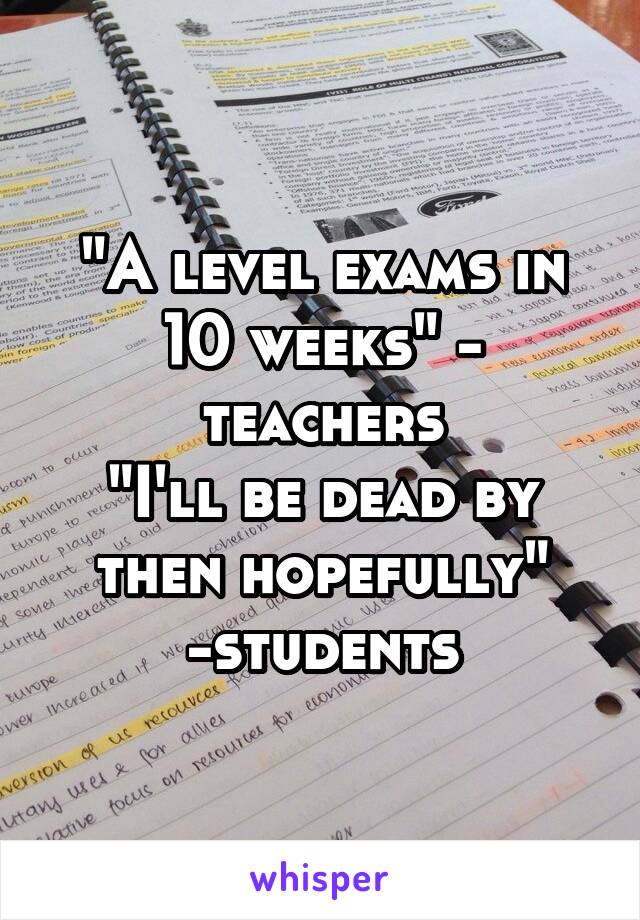 "A level exams in 10 weeks" - teachers
"I'll be dead by then hopefully" -students