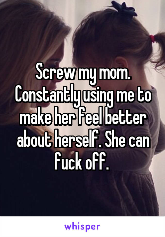 Screw my mom. Constantly using me to make her feel better about herself. She can fuck off. 