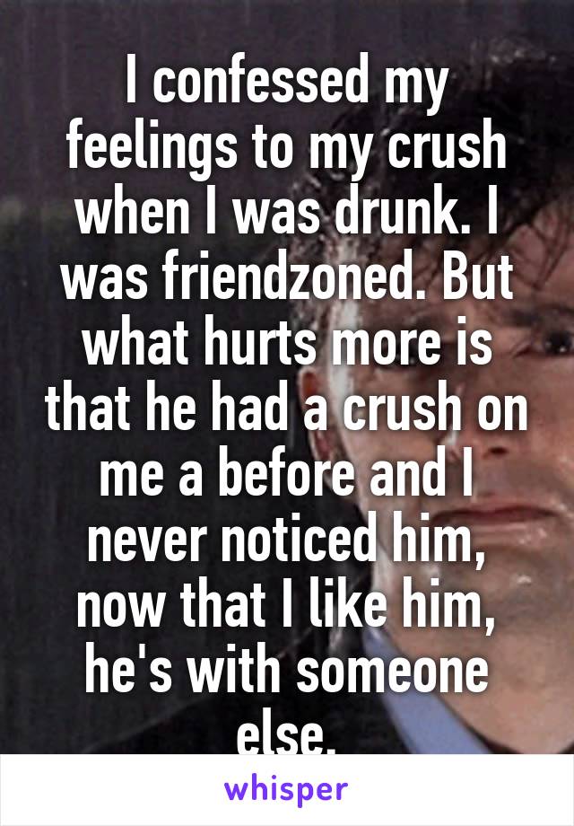 I confessed my feelings to my crush when I was drunk. I was friendzoned. But what hurts more is that he had a crush on me a before and I never noticed him, now that I like him, he's with someone else.