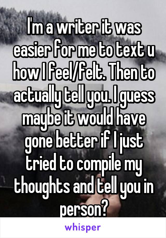 I'm a writer it was easier for me to text u how I feel/felt. Then to actually tell you. I guess maybe it would have gone better if I just tried to compile my thoughts and tell you in person?