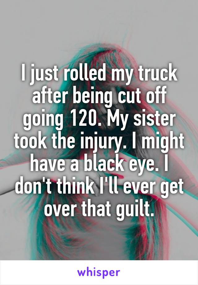 I just rolled my truck after being cut off going 120. My sister took the injury. I might have a black eye. I don't think I'll ever get over that guilt.
