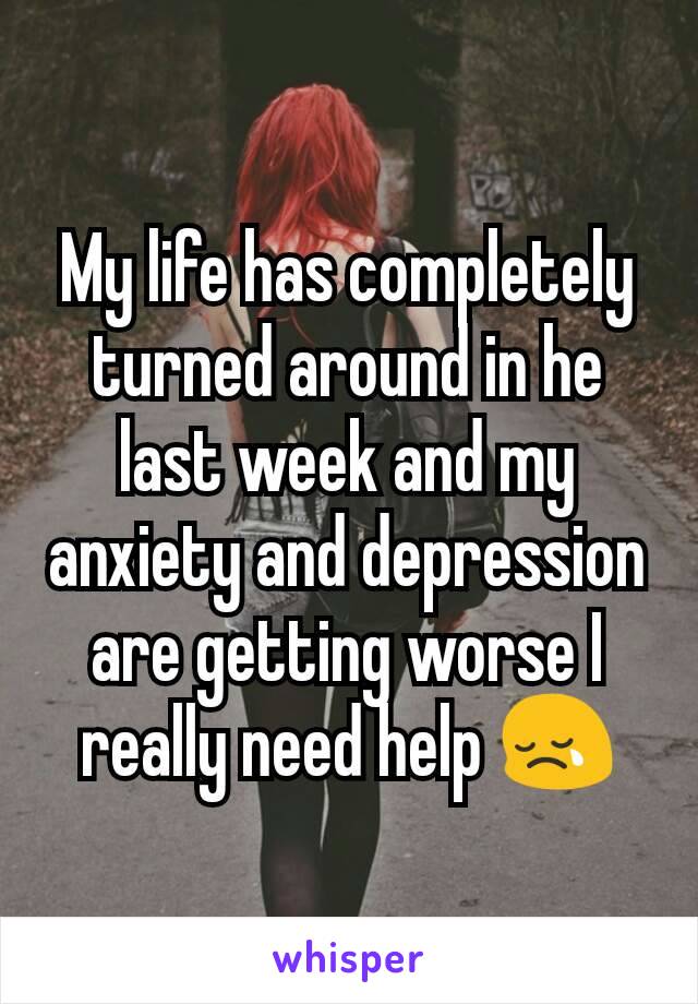 My life has completely turned around in he last week and my anxiety and depression are getting worse I really need help 😢