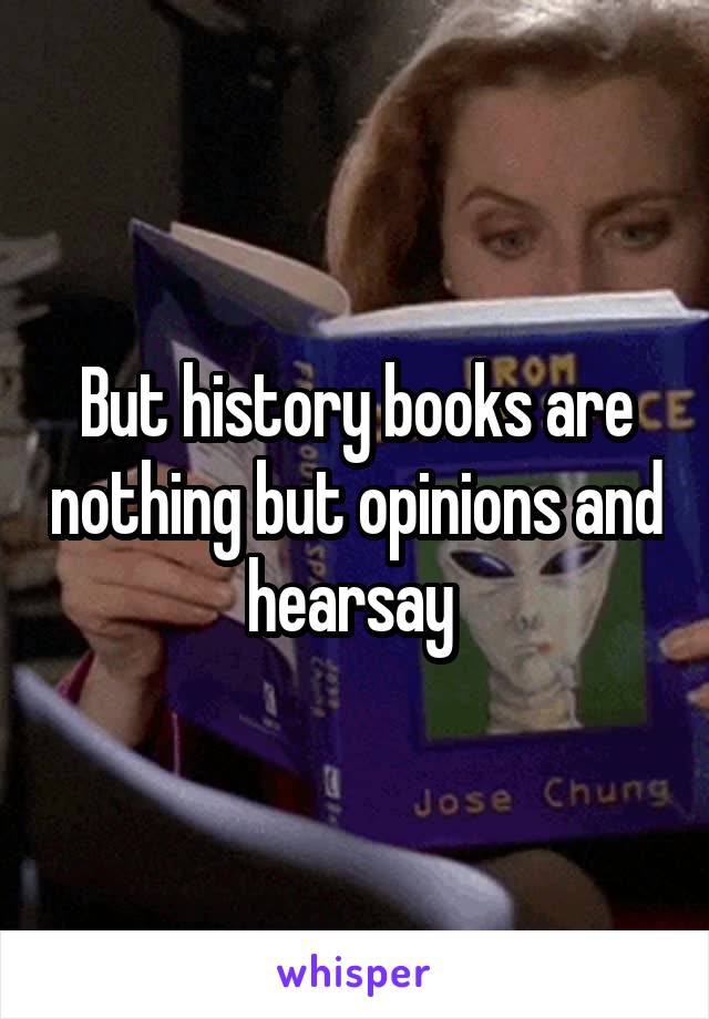 But history books are nothing but opinions and hearsay 