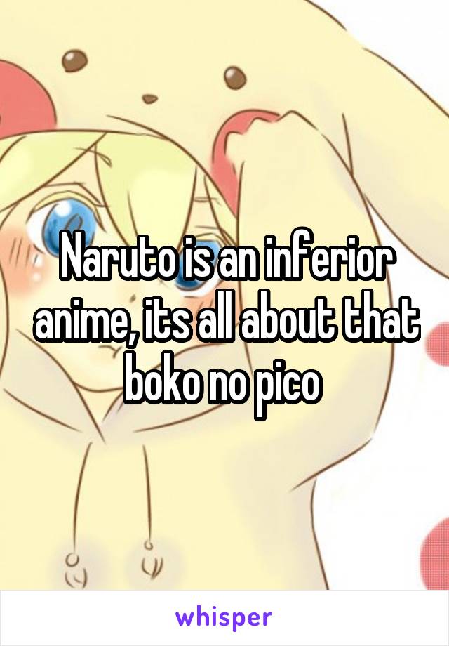 Naruto is an inferior anime, its all about that boko no pico 