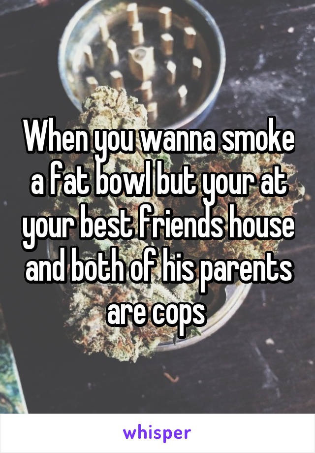 When you wanna smoke a fat bowl but your at your best friends house and both of his parents are cops 