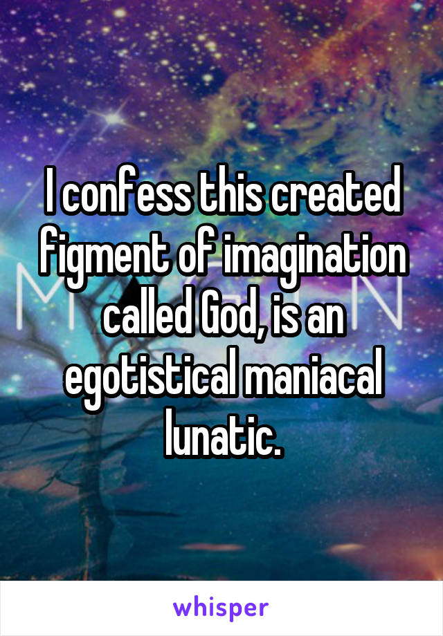 I confess this created figment of imagination called God, is an egotistical maniacal lunatic.