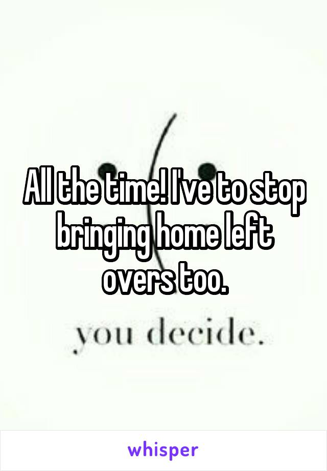 All the time! I've to stop bringing home left overs too.