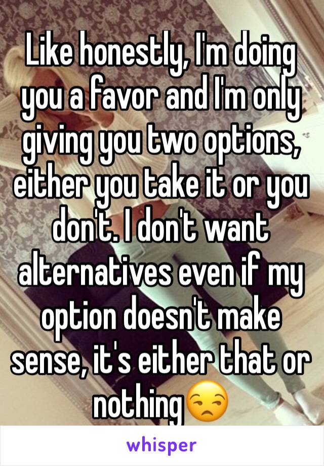 Like honestly, I'm doing you a favor and I'm only giving you two options, either you take it or you don't. I don't want alternatives even if my option doesn't make sense, it's either that or nothing😒