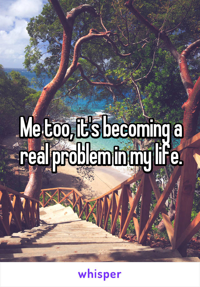 Me too, it's becoming a real problem in my life.
