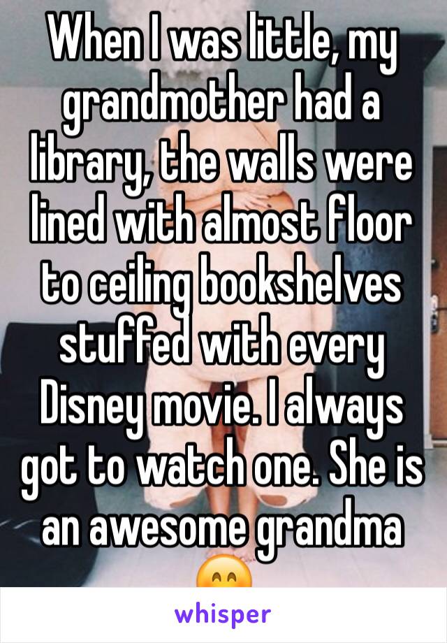 When I was little, my grandmother had a library, the walls were lined with almost floor to ceiling bookshelves stuffed with every Disney movie. I always got to watch one. She is an awesome grandma 😊