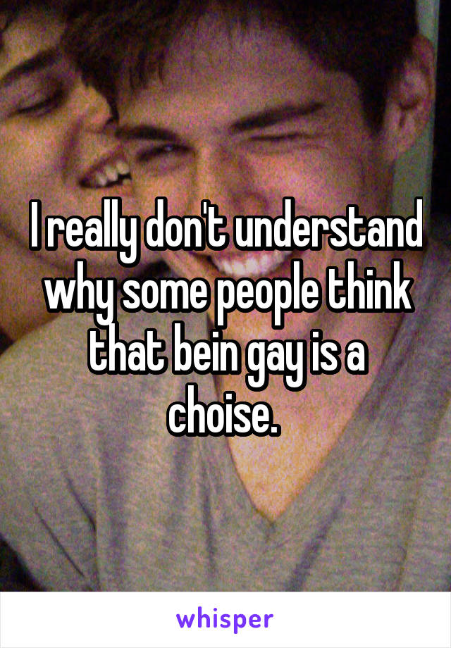 I really don't understand why some people think that bein gay is a choise. 