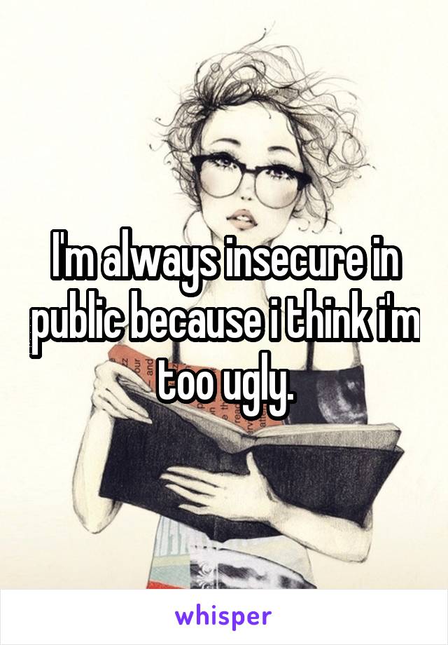 I'm always insecure in public because i think i'm too ugly.