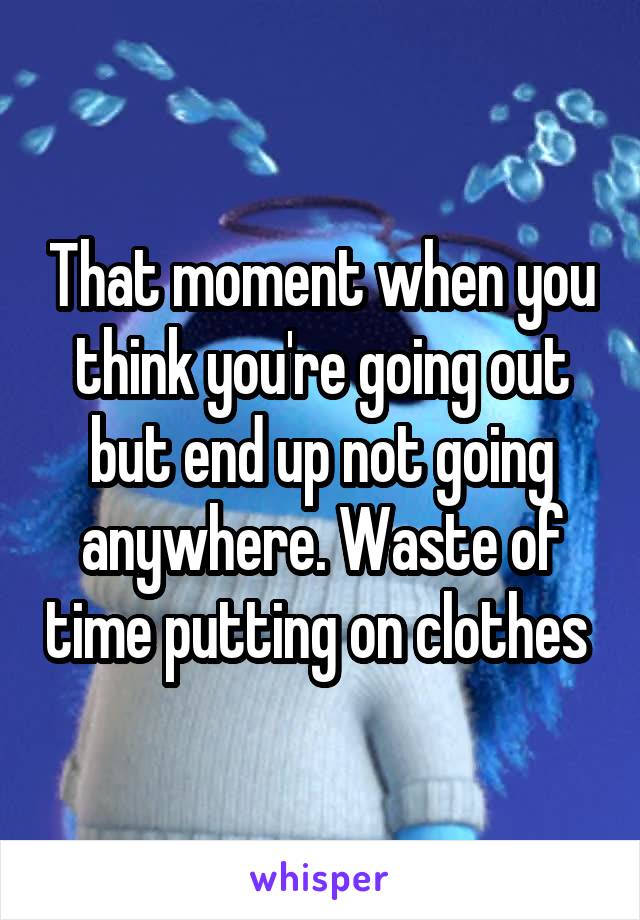That moment when you think you're going out but end up not going anywhere. Waste of time putting on clothes 