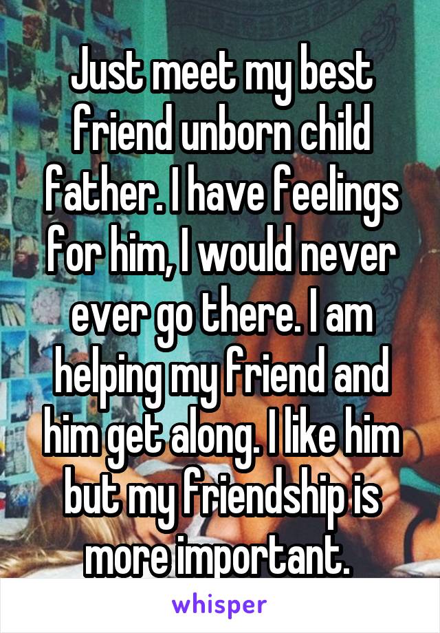 Just meet my best friend unborn child father. I have feelings for him, I would never ever go there. I am helping my friend and him get along. I like him but my friendship is more important. 