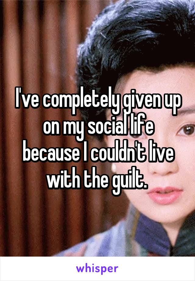 I've completely given up on my social life because I couldn't live with the guilt. 