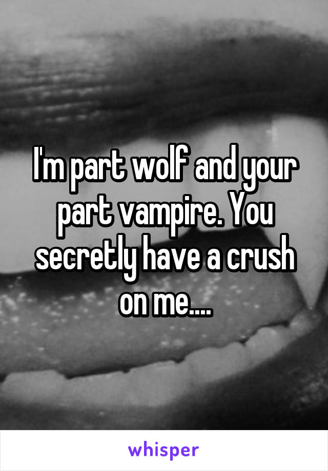 I'm part wolf and your part vampire. You secretly have a crush on me....