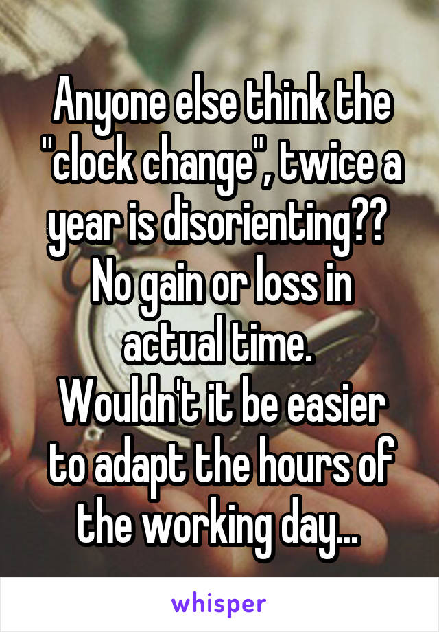 Anyone else think the "clock change", twice a year is disorienting?? 
No gain or loss in actual time. 
Wouldn't it be easier to adapt the hours of the working day... 